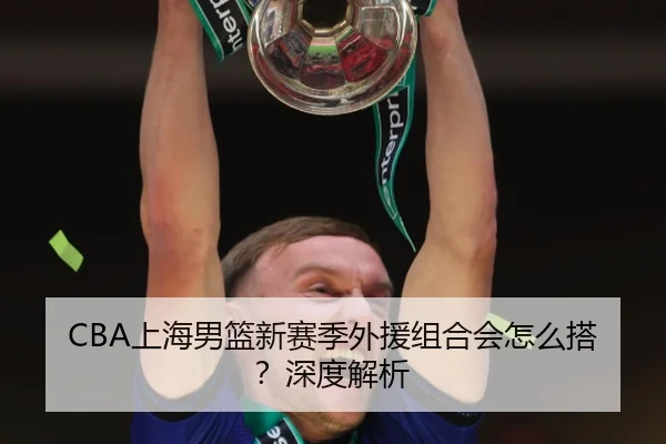 CBA上海男篮新赛季外援组合会怎么搭？深度解析